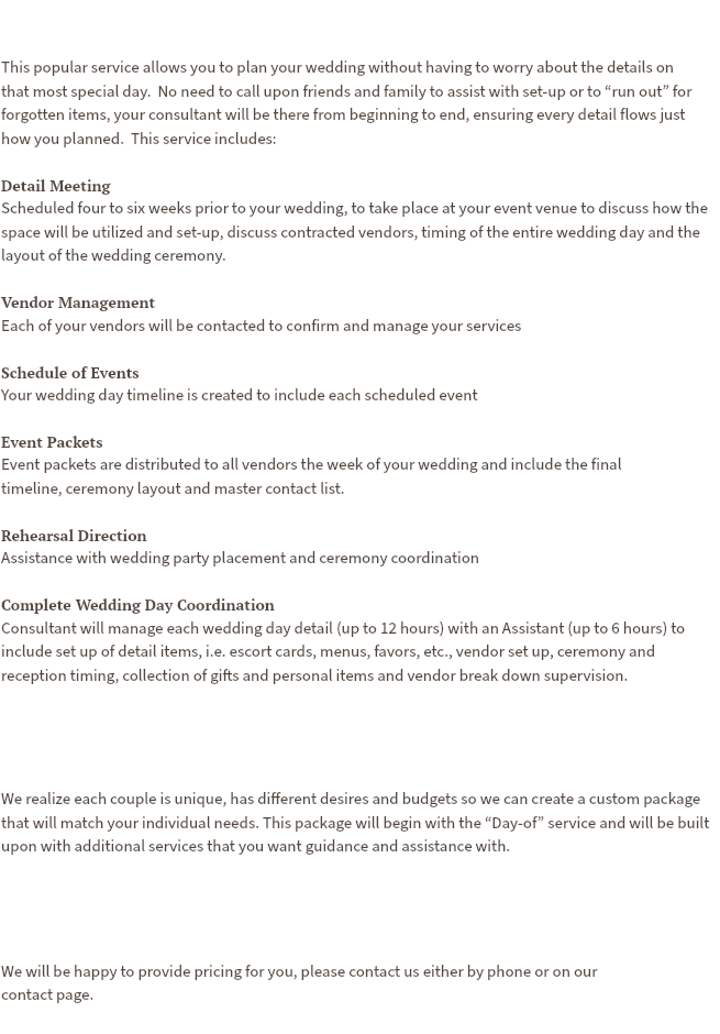  This popular service allows you to plan your wedding without having to worry about the details on  that most special day. No need to call upon friends and family to assist with set-up or to “run out” for forgotten items, your consultant will be there from beginning to end, ensuring every detail flows just  how you planned. This service includes: Detail Meeting Scheduled four to six weeks prior to your wedding, to take place at your event venue to discuss how the space will be utilized and set-up, discuss contracted vendors, timing of the entire wedding day and the layout of the wedding ceremony. Vendor Management Each of your vendors will be contacted to confirm and manage your services Schedule of Events Your wedding day timeline is created to include each scheduled event Event Packets Event packets are distributed to all vendors the week of your wedding and include the final timeline, ceremony layout and master contact list. Rehearsal Direction Assistance with wedding party placement and ceremony coordination Complete Wedding Day Coordination Consultant will manage each wedding day detail (up to 12 hours) with an Assistant (up to 6 hours) to include set up of detail items, i.e. escort cards, menus, favors, etc., vendor set up, ceremony and reception timing, collection of gifts and personal items and vendor break down supervision. We realize each couple is unique, has different desires and budgets so we can create a custom package that will match your individual needs. This package will begin with the “Day-of” service and will be built upon with additional services that you want guidance and assistance with. We will be happy to provide pricing for you, please contact us either by phone or on our  contact page.